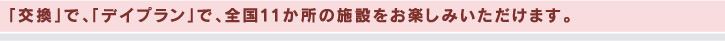 「交換」で、「デイプラン」で、全国11か所の施設をお楽しみいただけます。